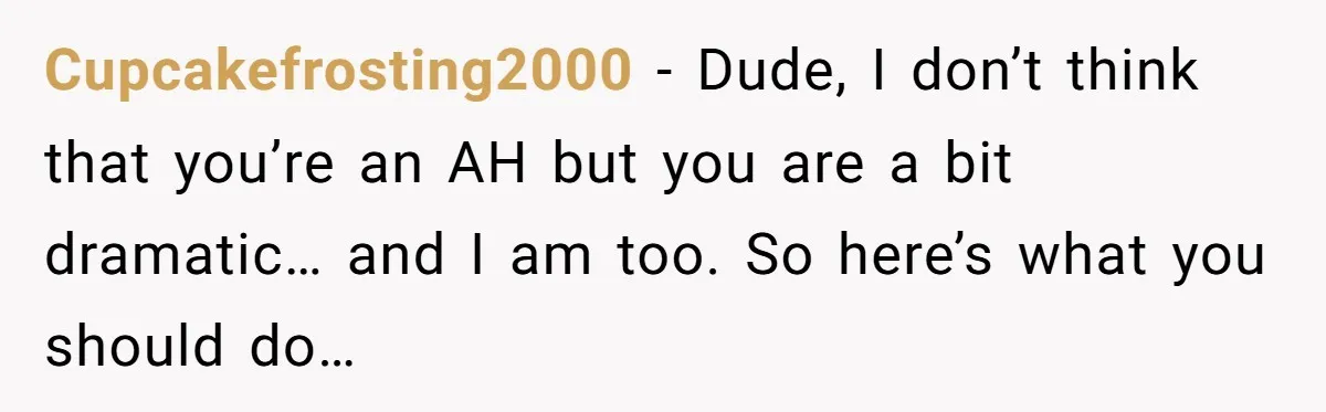 Cupcakefrosting2000 − Dude, I don’t think that you’re an AH but you are a bit dramatic… and I am too. So here’s what you should do…