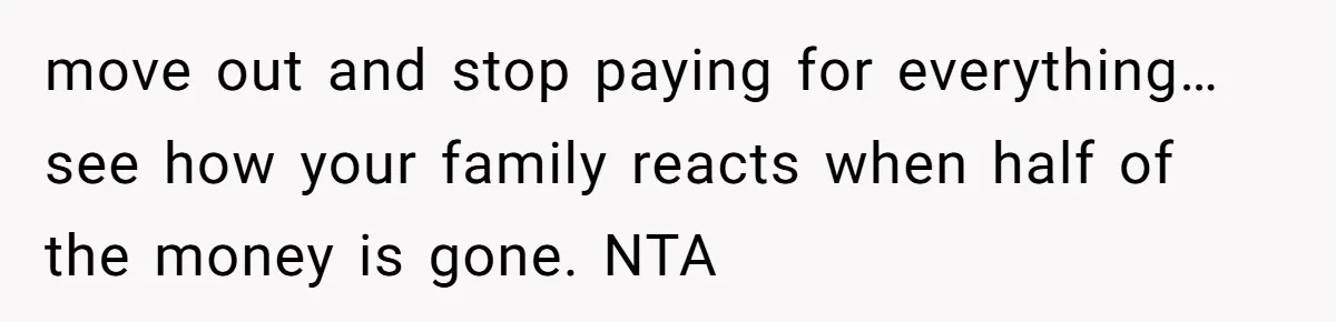 move out and stop paying for everything…see how your family reacts when half of the money is gone. NTA