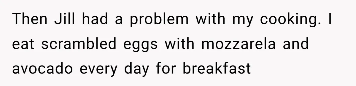 Then Jill had a problem with my cooking. I eat scrambled eggs with mozzarela and avocado every day for breakfast