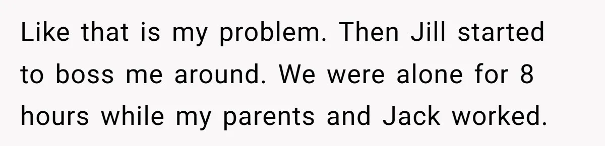 Like that is my problem. Then Jill started to boss me around. We were alone for 8 hours while my parents and Jack worked.