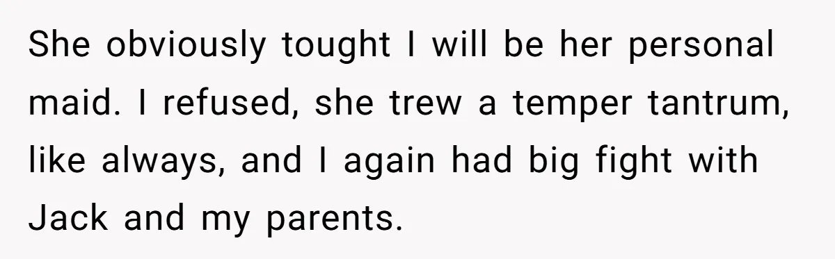 She obviously tought I will be her personal maid. I refused, she trew a temper tantrum, like always, and I again had big fight with Jack and my parents.