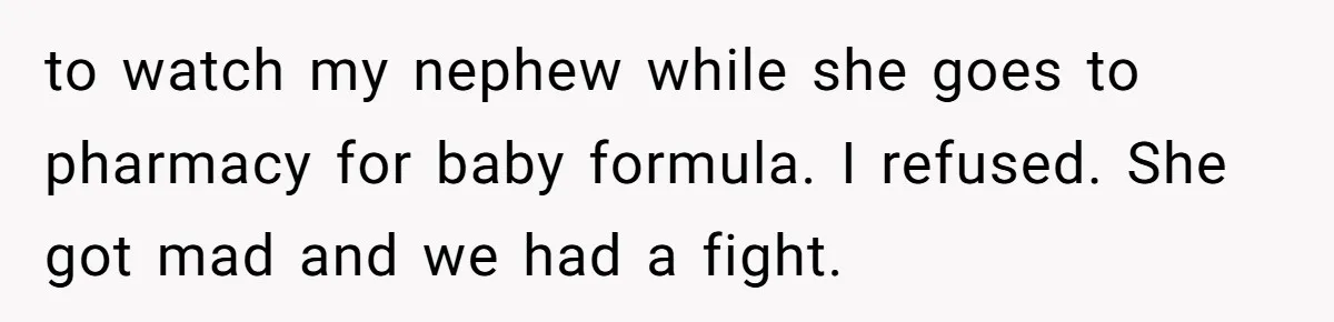 to watch my nephew while she goes to pharmacy for baby formula. I refused. She got mad and we had a fight.
