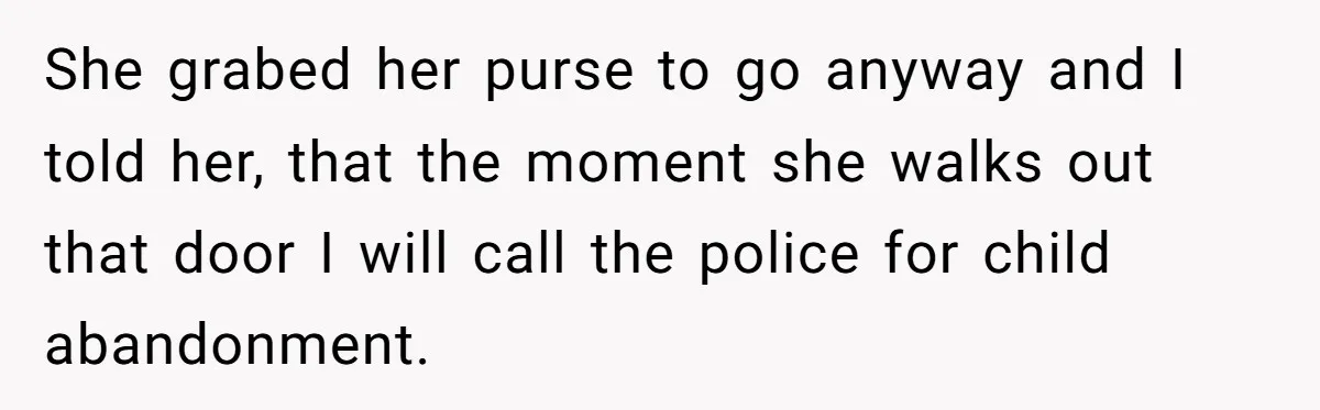 She grabed her purse to go anyway and I told her, that the moment she walks out that door I will call the police for child abandonment.