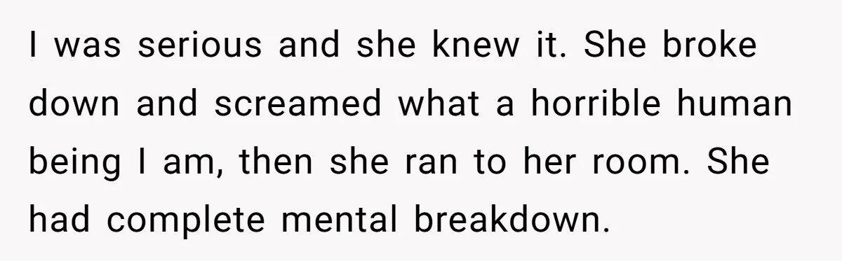 I was serious and she knew it. She broke down and screamed what a horrible human being I am, then she ran to her room. She had complete mental breakdown.