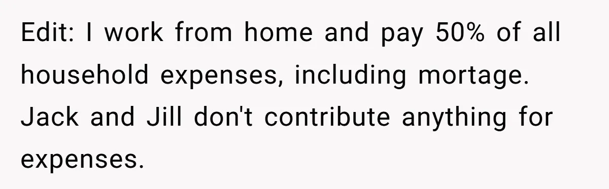 Edit: I work from home and pay 50% of all household expenses, including mortage. Jack and Jill don't contribute anything for expenses.