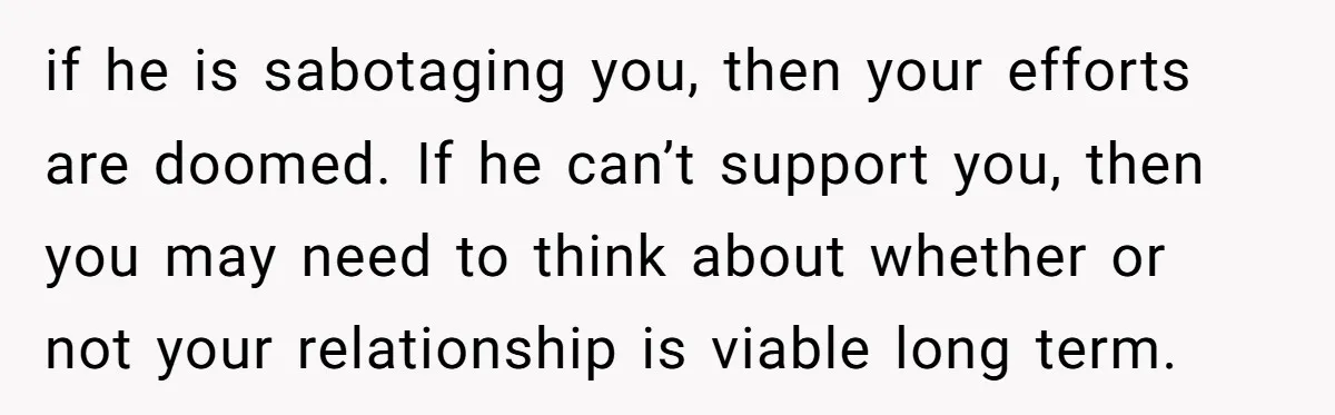 if he is sabotaging you, then your efforts are doomed. If he can’t support you, then you may need to think about whether or not your relationship is viable long...