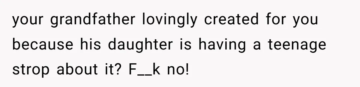 your grandfather lovingly created for you because his daughter is having a teenage strop about it? F__k no!