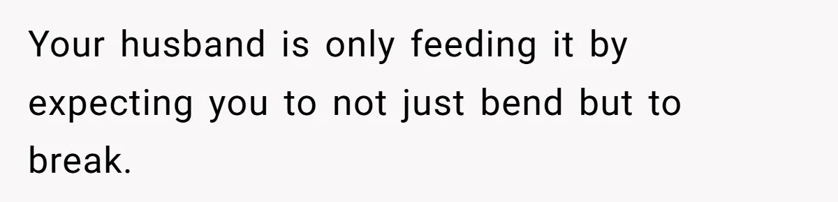Your husband is only feeding it by expecting you to not just bend but to break.