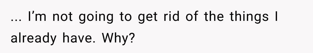 ... I’m not going to get rid of the things I already have. Why?