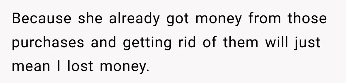Because she already got money from those purchases and getting rid of them will just mean I lost money.