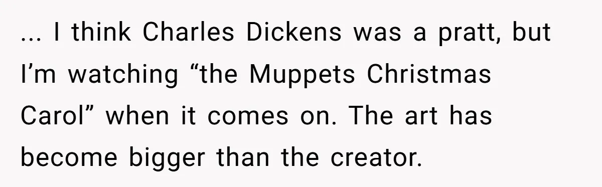 ... I think Charles Dickens was a pratt, but I’m watching “the Muppets Christmas Carol” when it comes on. The art has become bigger than the creator.