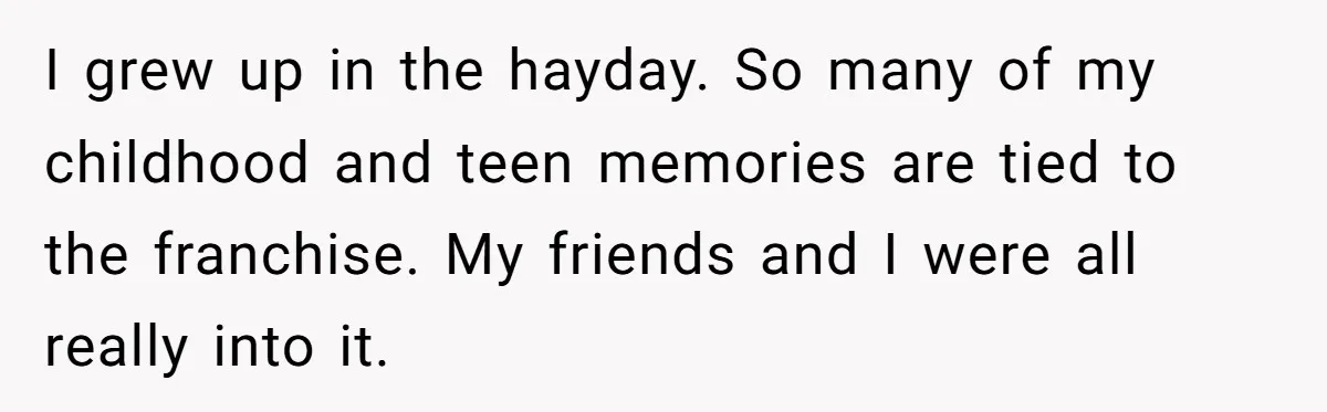 I grew up in the hayday. So many of my childhood and teen memories are tied to the franchise. My friends and I were all really into it.
