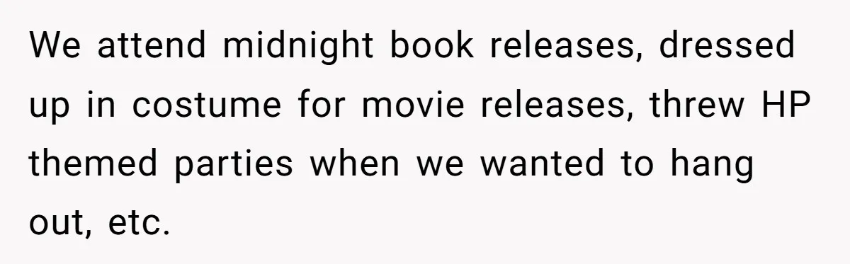 We attend midnight book releases, dressed up in costume for movie releases, threw HP themed parties when we wanted to hang out, etc.