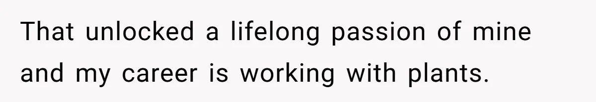 That unlocked a lifelong passion of mine and my career is working with plants.