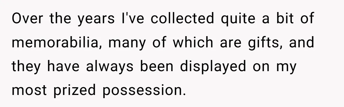 Over the years I've collected quite a bit of memorabilia, many of which are gifts, and they have always been displayed on my most prized possession.