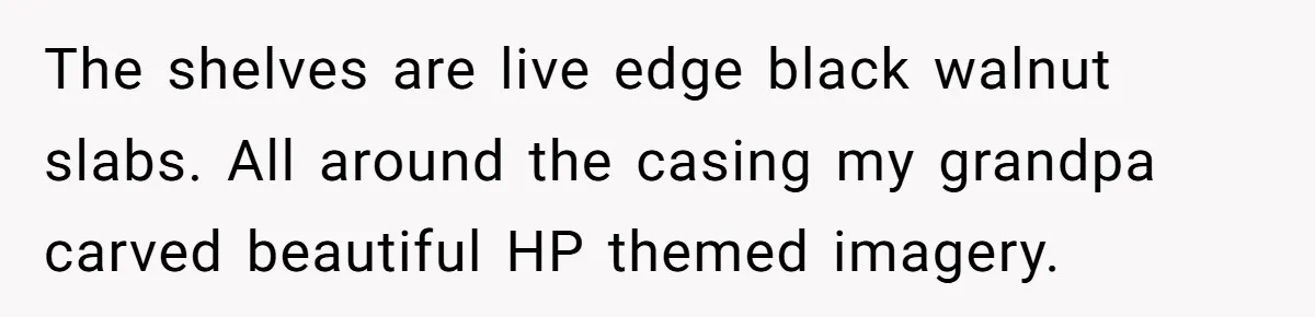 The shelves are live edge black walnut slabs. All around the casing my grandpa carved beautiful HP themed imagery.