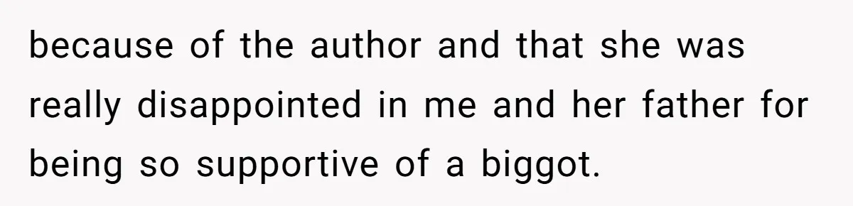 because of the author and that she was really disappointed in me and her father for being so supportive of a biggot.