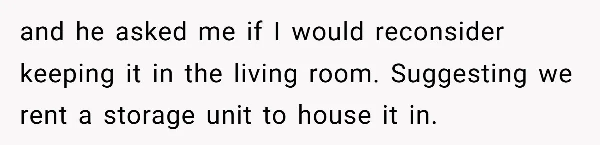 and he asked me if I would reconsider keeping it in the living room. Suggesting we rent a storage unit to house it in.