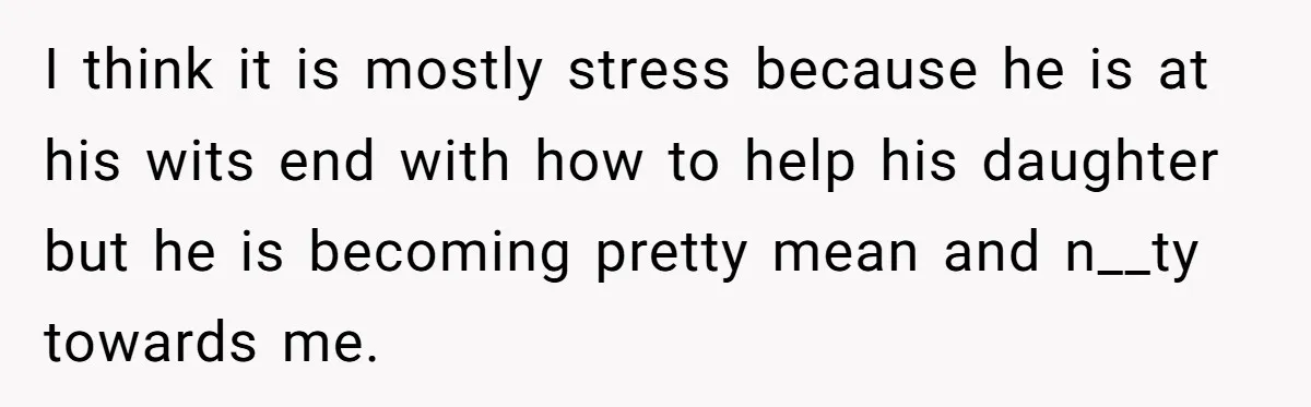 I think it is mostly stress because he is at his wits end with how to help his daughter but he is becoming pretty mean and n__ty towards me.