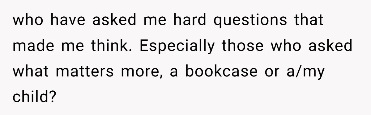 who have asked me hard questions that made me think. Especially those who asked what matters more, a bookcase or a/my child?