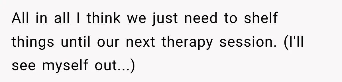 All in all I think we just need to shelf things until our next therapy session. (I'll see myself out...)