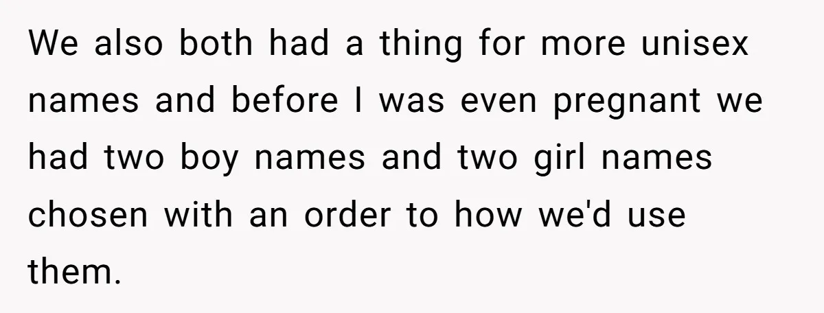 We also both had a thing for more unisex names and before I was even pregnant we had two boy names and two girl names chosen with an order to...
