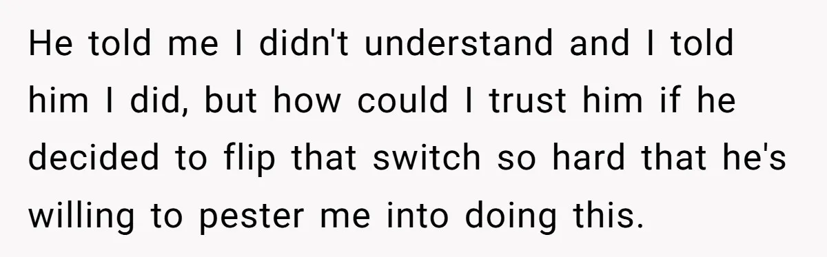 He told me I didn't understand and I told him I did, but how could I trust him if he decided to flip that switch so hard that he's willing...