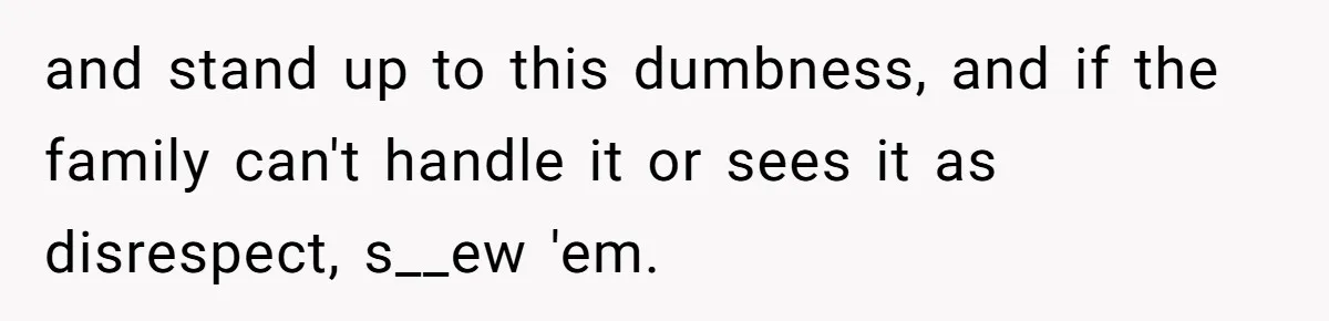 and stand up to this dumbness, and if the family can't handle it or sees it as disrespect, s__ew 'em.