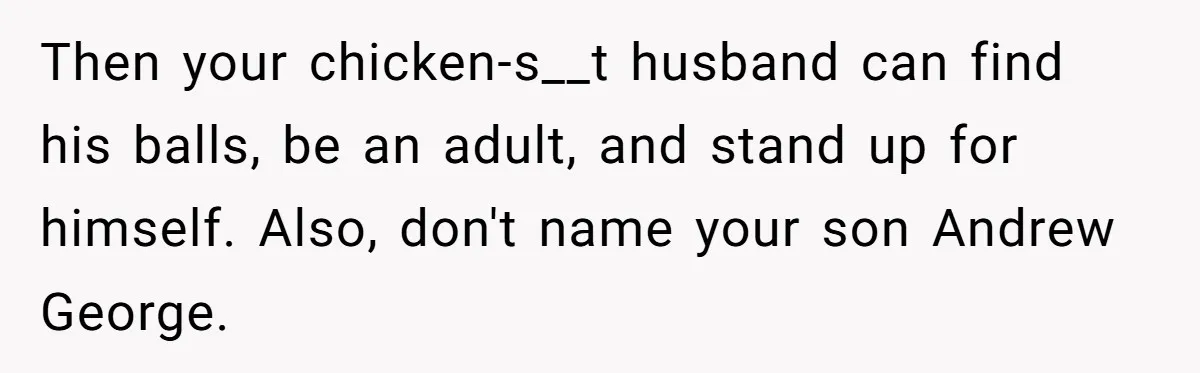 Then your chicken-s__t husband can find his balls, be an adult, and stand up for himself. Also, don't name your son Andrew George.