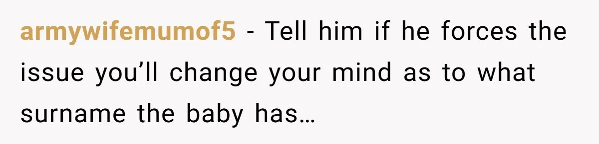 armywifemumof5 − Tell him if he forces the issue you’ll change your mind as to what surname the baby has…