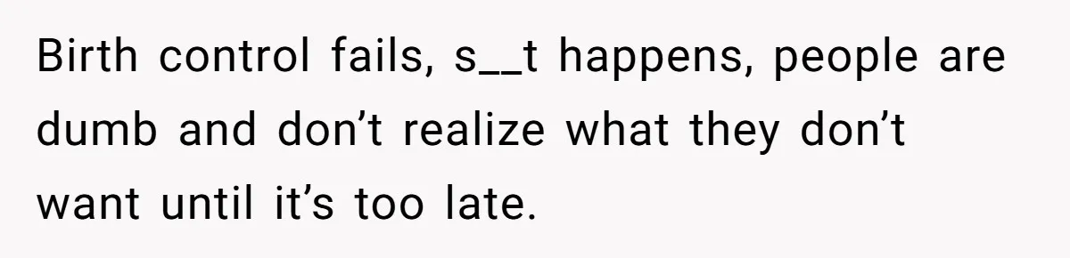 Birth control fails, s__t happens, people are dumb and don’t realize what they don’t want until it’s too late.