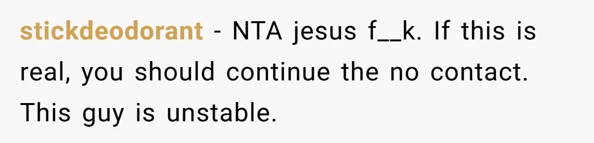 stickdeodorant − NTA jesus f__k. If this is real, you should continue the no contact. This guy is unstable.