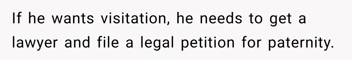 If he wants visitation, he needs to get a lawyer and file a legal petition for paternity.
