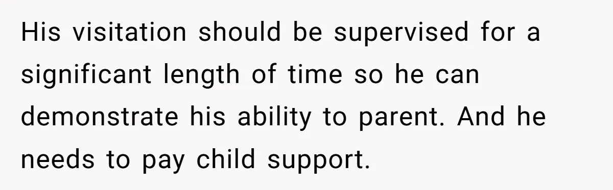 His visitation should be supervised for a significant length of time so he can demonstrate his ability to parent. And he needs to pay child support.