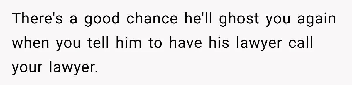 There's a good chance he'll ghost you again when you tell him to have his lawyer call your lawyer.