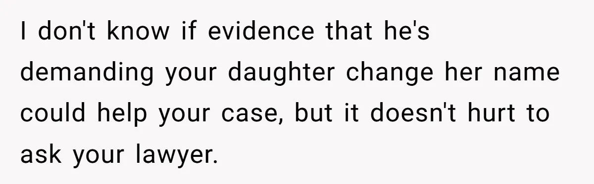 I don't know if evidence that he's demanding your daughter change her name could help your case, but it doesn't hurt to ask your lawyer.