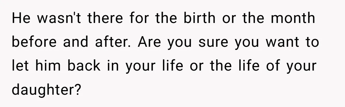 He wasn't there for the birth or the month before and after. Are you sure you want to let him back in your life or the life of your daughter?