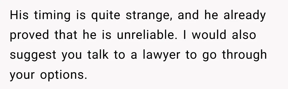 His timing is quite strange, and he already proved that he is unreliable. I would also suggest you talk to a lawyer to go through your options.