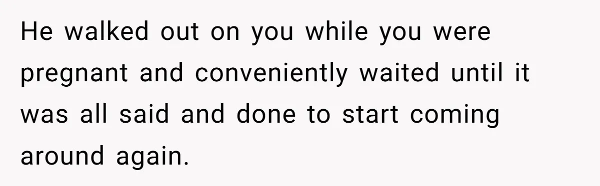 He walked out on you while you were pregnant and conveniently waited until it was all said and done to start coming around again.