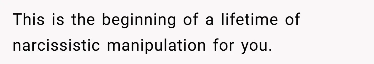 This is the beginning of a lifetime of narcissistic manipulation for you.