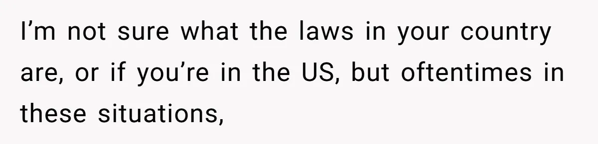 I’m not sure what the laws in your country are, or if you’re in the US, but oftentimes in these situations,