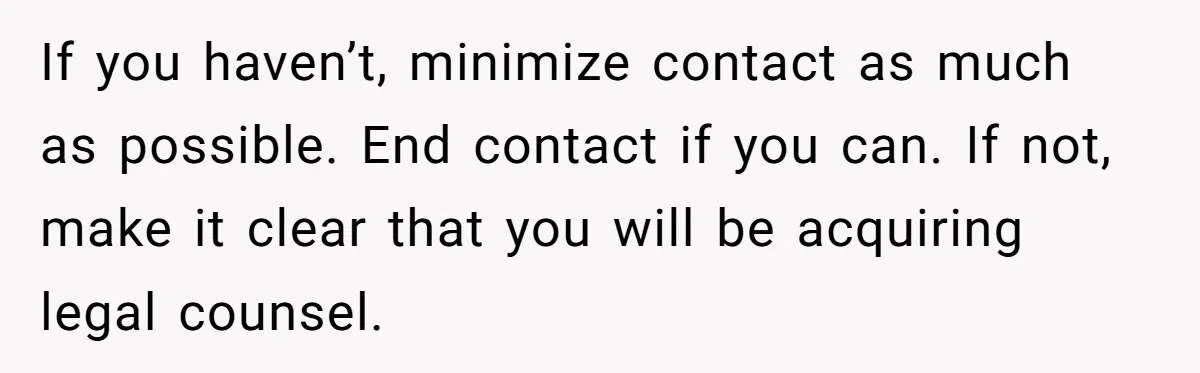 If you haven’t, minimize contact as much as possible. End contact if you can. If not, make it clear that you will be acquiring legal counsel.