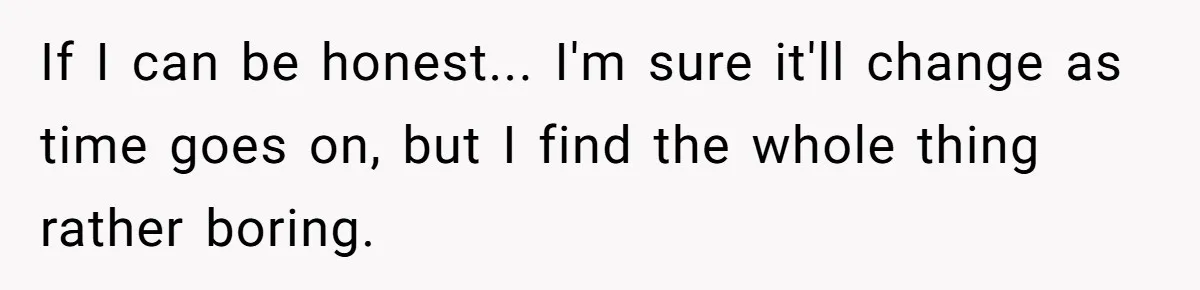 If I can be honest... I'm sure it'll change as time goes on, but I find the whole thing rather boring.