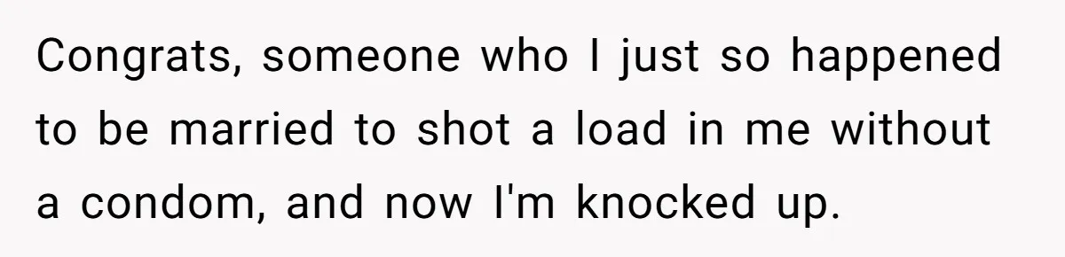 Congrats, someone who I just so happened to be married to shot a load in me without a condom, and now I'm knocked up.