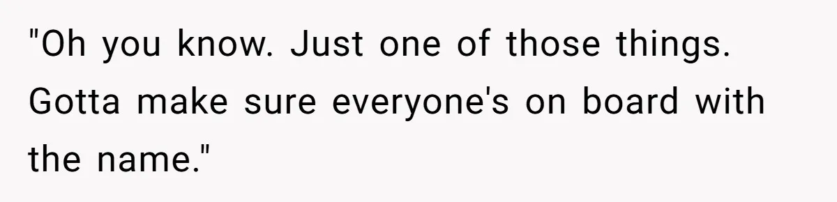 "Oh you know. Just one of those things. Gotta make sure everyone's on board with the name."