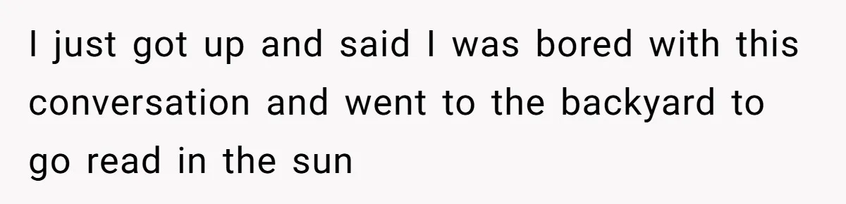 I just got up and said I was bored with this conversation and went to the backyard to go read in the sun