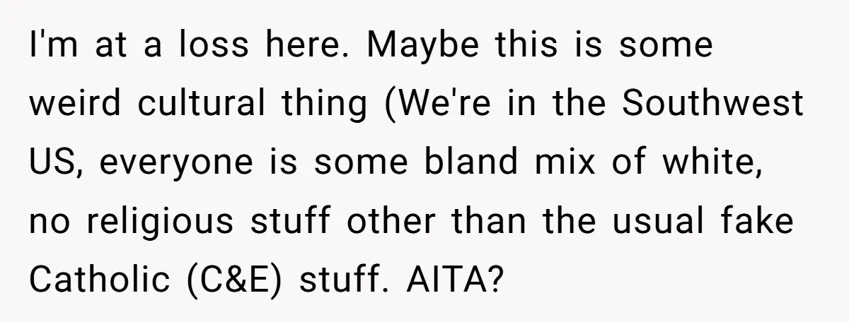 I'm at a loss here. Maybe this is some weird cultural thing (We're in the Southwest US, everyone is some bland mix of white, no religious stuff other than the...