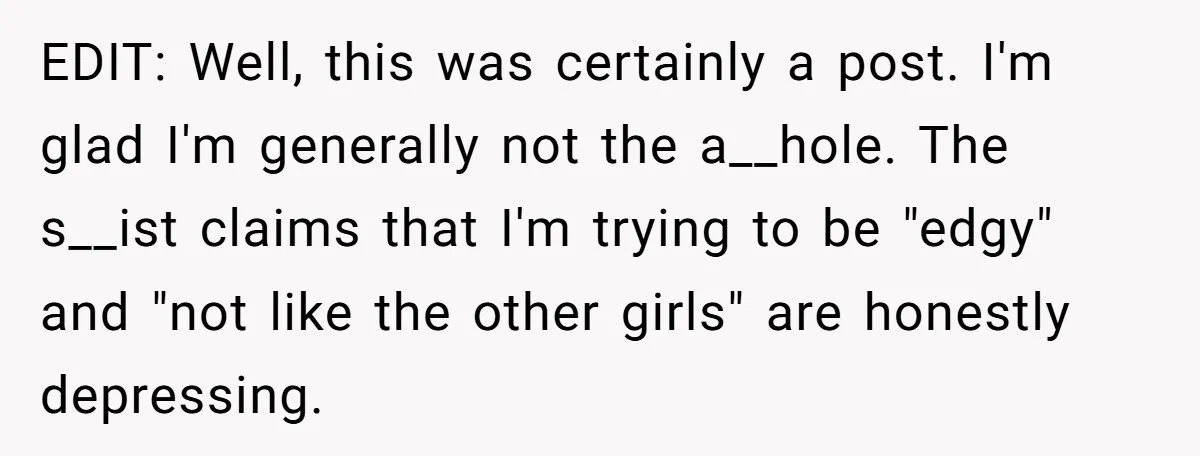 EDIT: Well, this was certainly a post. I'm glad I'm generally not the a__hole. The s__ist claims that I'm trying to be "edgy" and "not like the other girls" are...