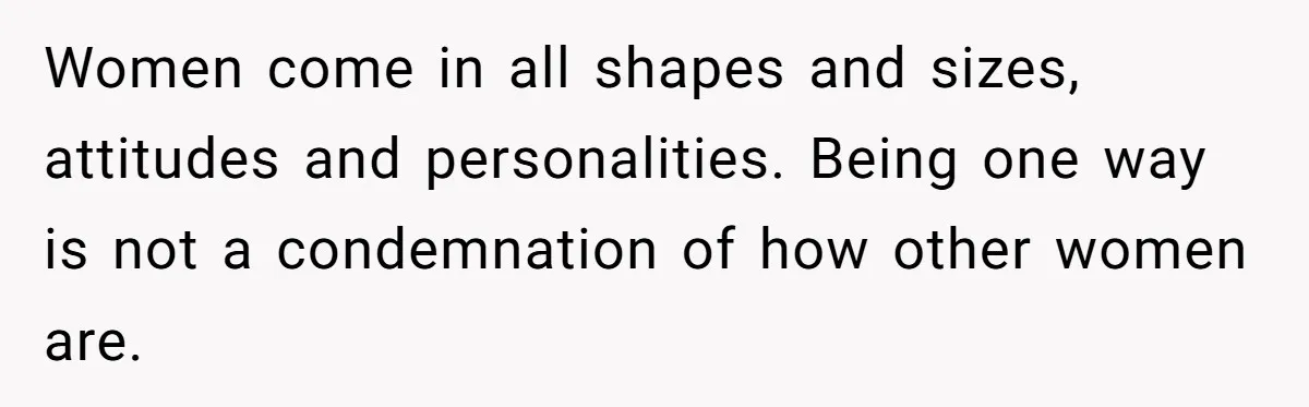 Women come in all shapes and sizes, attitudes and personalities. Being one way is not a condemnation of how other women are.