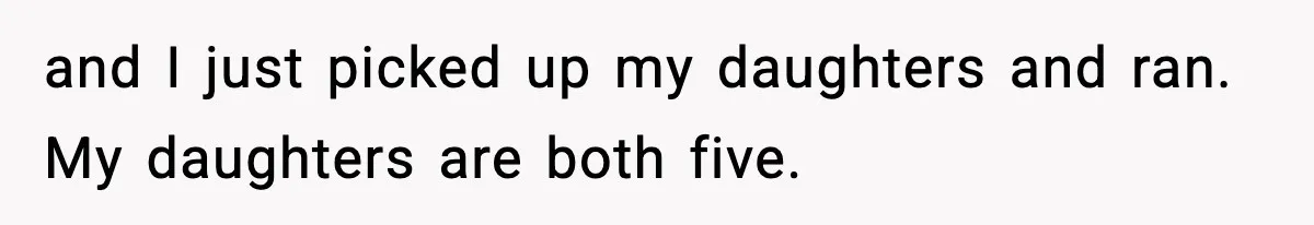 and I just picked up my daughters and ran. My daughters are both five.
